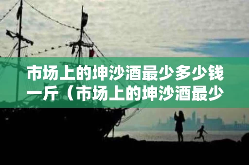 市场上的坤沙酒最少多少钱一斤（市场上的坤沙酒最少多少钱一斤呢）