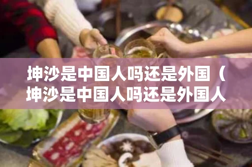 坤沙是中国人吗还是外国（坤沙是中国人吗还是外国人）