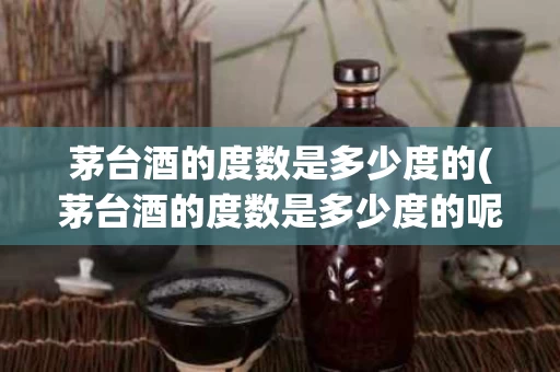茅台酒的度数是多少度的(茅台酒的度数是多少度的呢)