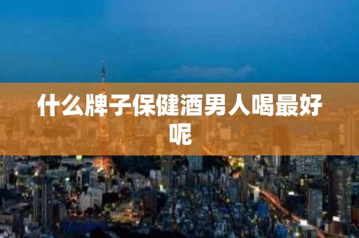 什么牌子保健酒男人喝最好呢