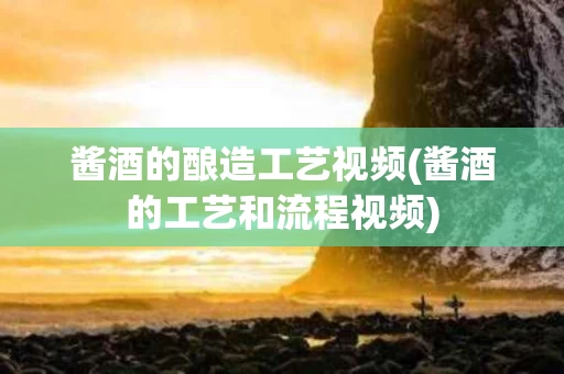 酱酒的酿造工艺视频(酱酒的工艺和流程视频)