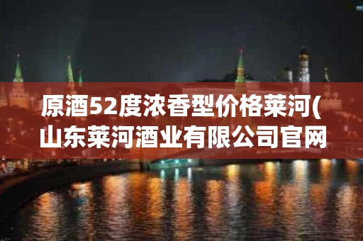原酒52度浓香型价格莱河(山东莱河酒业有限公司官网)