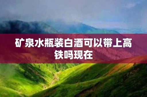 矿泉水瓶装白酒可以带上高铁吗现在