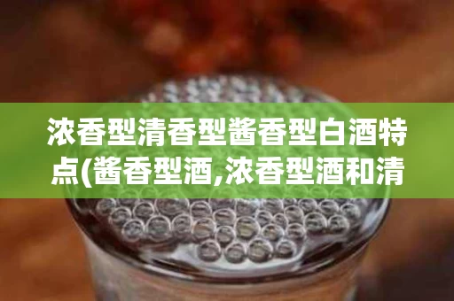 浓香型清香型酱香型白酒特点(酱香型酒,浓香型酒和清香型酒的区别)