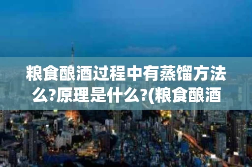 粮食酿酒过程中有蒸馏方法么?原理是什么?(粮食酿酒过程中有蒸馏方法么?原理是什么呢)