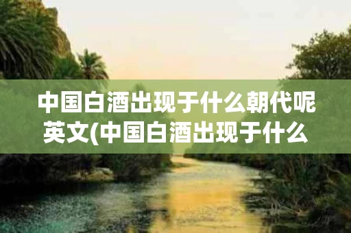 中国白酒出现于什么朝代呢英文(中国白酒出现于什么朝代呢英文翻译)