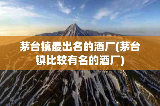 茅台镇最出名的酒厂(茅台镇比较有名的酒厂)