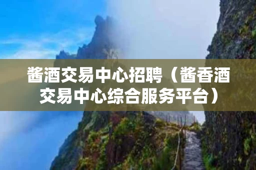 酱酒交易中心招聘（酱香酒交易中心综合服务平台）
