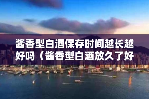 酱香型白酒保存时间越长越好吗（酱香型白酒放久了好吗）