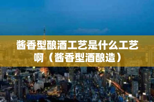 酱香型酿酒工艺是什么工艺啊（酱香型酒酿造）
