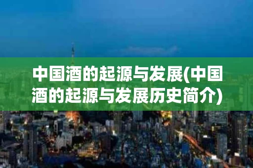 中国酒的起源与发展(中国酒的起源与发展历史简介)