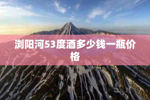 浏阳河53度酒多少钱一瓶价格