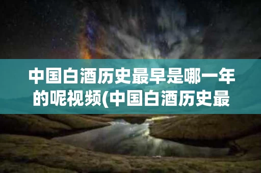 中国白酒历史最早是哪一年的呢视频(中国白酒历史最早是哪一年的呢视频播放)