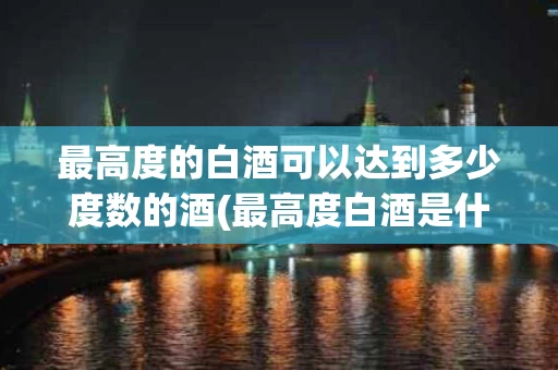 最高度的白酒可以达到多少度数的酒(最高度白酒是什么酒)