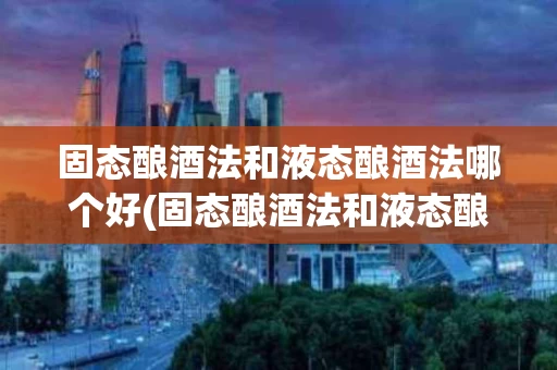 固态酿酒法和液态酿酒法哪个好(固态酿酒法和液态酿酒法哪个好一点)