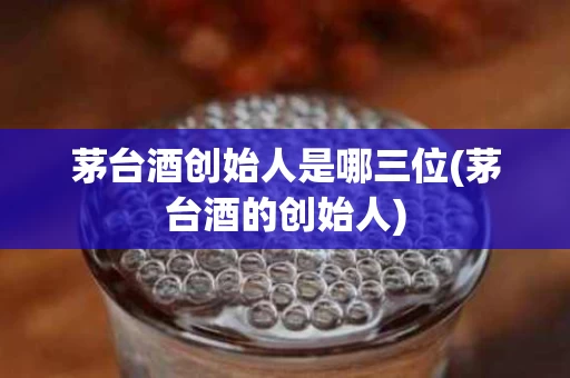 茅台酒创始人是哪三位(茅台酒的创始人)