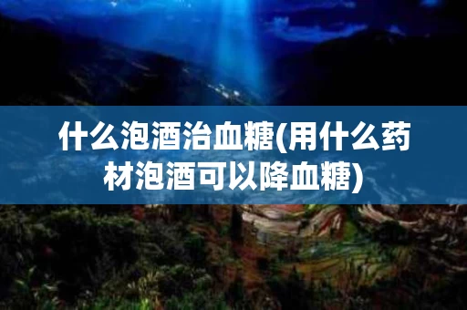 什么泡酒治血糖(用什么药材泡酒可以降血糖) 什么泡酒治血糖(用什么药材泡酒可以降血糖)