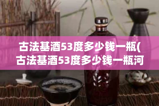 古法基酒53度多少钱一瓶(古法基酒53度多少钱一瓶河北产的)