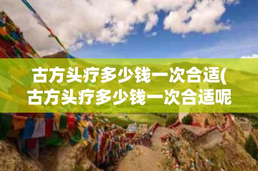 古方头疗多少钱一次合适(古方头疗多少钱一次合适呢)