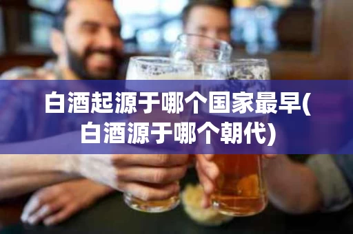 白酒起源于哪个国家最早(白酒源于哪个朝代)