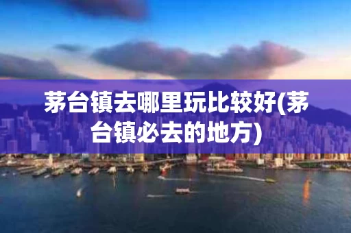 茅台镇去哪里玩比较好(茅台镇必去的地方)