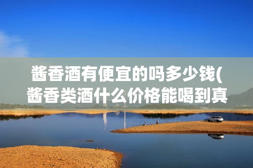 酱香酒有便宜的吗多少钱(酱香类酒什么价格能喝到真的)