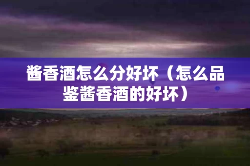 酱香酒怎么分好坏（怎么品鉴酱香酒的好坏）