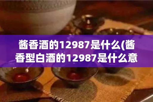 酱香酒的12987是什么(酱香型白酒的12987是什么意思)