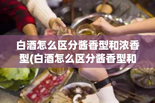 白酒怎么区分酱香型和浓香型(白酒怎么区分酱香型和浓香型的区别)