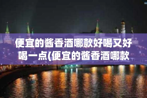 便宜的酱香酒哪款好喝又好喝一点(便宜的酱香酒哪款好喝又好喝一点女士)
