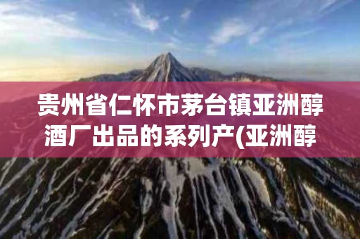 贵州省仁怀市茅台镇亚洲醇酒厂出品的系列产(亚洲醇酒厂的酒怎么样)