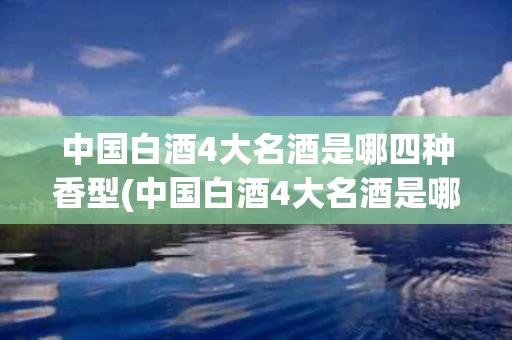 中国白酒4大名酒是哪四种香型(中国白酒4大名酒是哪四种香型的)