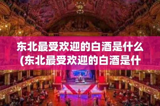 东北最受欢迎的白酒是什么(东北最受欢迎的白酒是什么酒)