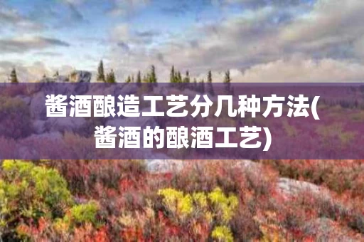 酱酒酿造工艺分几种方法(酱酒的酿酒工艺)