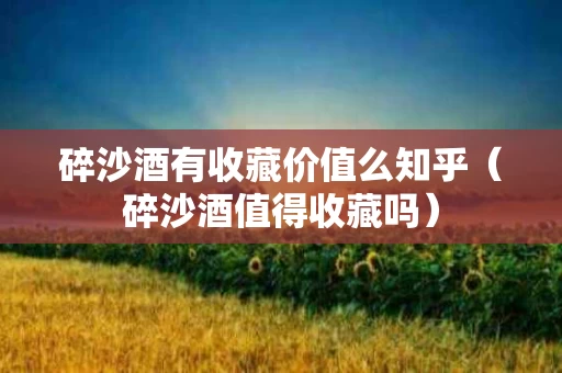 碎沙酒有收藏价值么知乎（碎沙酒值得收藏吗）