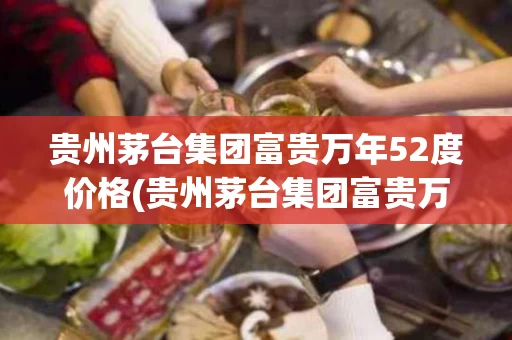 贵州茅台集团富贵万年52度价格(贵州茅台集团富贵万年52度价格十年)