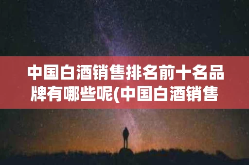 中国白酒销售排名前十名品牌有哪些呢(中国白酒销售排名前十名品牌有哪些呢视频)
