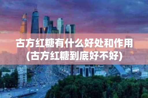 古方红糖有什么好处和作用(古方红糖到底好不好)