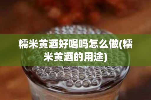 糯米黄酒好喝吗怎么做(糯米黄酒的用途)