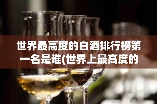 世界最高度的白酒排行榜第一名是谁(世界上最高度的白酒)