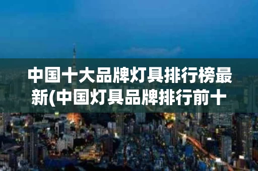中国十大品牌灯具排行榜最新(中国灯具品牌排行前十名都有哪些牌子)