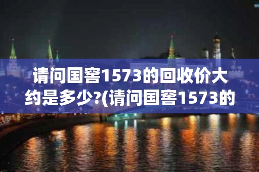 请问国窖1573的回收价大约是多少?(请问国窖1573的回收价大约是多少一瓶)