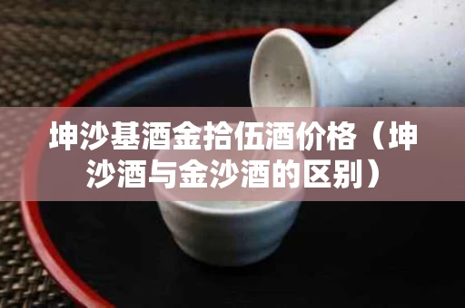 坤沙基酒金拾伍酒价格（坤沙酒与金沙酒的区别）