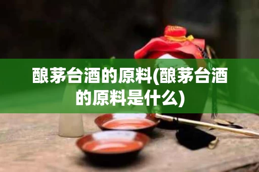 酿茅台酒的原料(酿茅台酒的原料是什么)