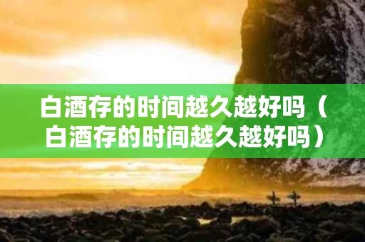 白酒存的时间越久越好吗（白酒存的时间越久越好吗）