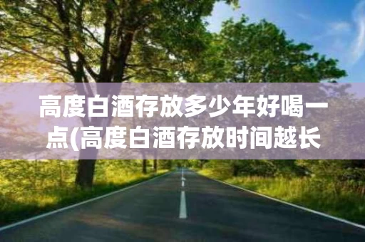 高度白酒存放多少年好喝一点(高度白酒存放时间越长越好吗?)