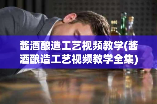 酱酒酿造工艺视频教学(酱酒酿造工艺视频教学全集)