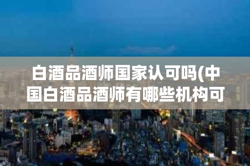 白酒品酒师国家认可吗(中国白酒品酒师有哪些机构可以考)
