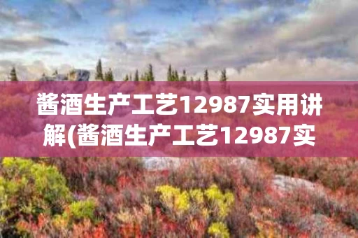 酱酒生产工艺12987实用讲解(酱酒生产工艺12987实用讲解图)