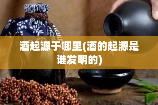 酒起源于哪里(酒的起源是谁发明的)